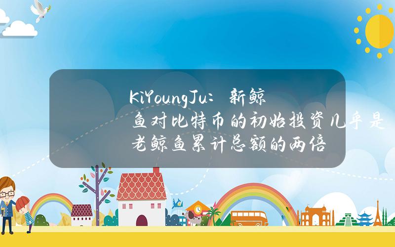 KiYoungJu:新鲸鱼对比特币的初始投资几乎是老鲸鱼累计总额的两倍 KiYoungJu:新鲸鱼对比特币的初始投资几乎是老鲸鱼累计总额的两倍